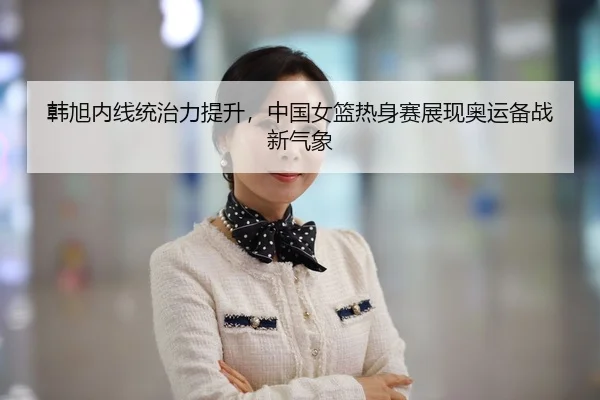 韩旭内线统治力提升，中国女篮热身赛展现奥运备战新气象